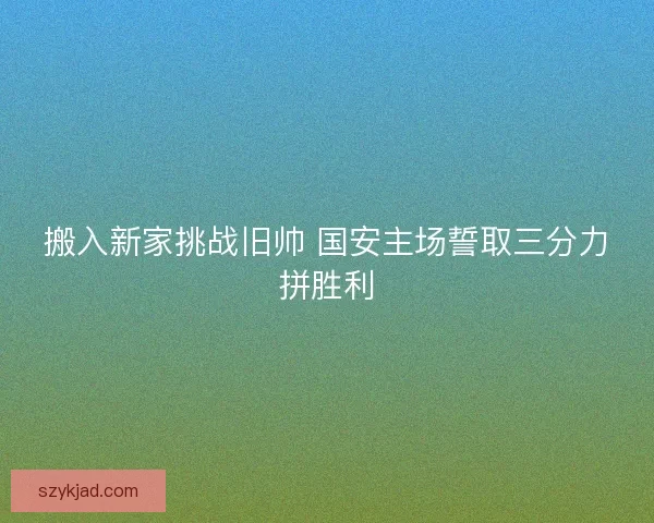 搬入新家挑战旧帅 国安主场誓取三分力拼胜利